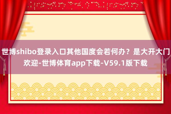 世博shibo登录入口其他国度会若何办？是大开大门欢迎-世博体育app下载-V59.1版下载