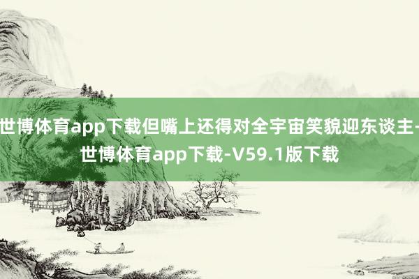 世博体育app下载但嘴上还得对全宇宙笑貌迎东谈主-世博体育app下载-V59.1版下载
