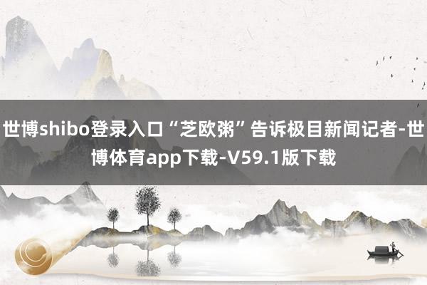 世博shibo登录入口“芝欧粥”告诉极目新闻记者-世博体育app下载-V59.1版下载