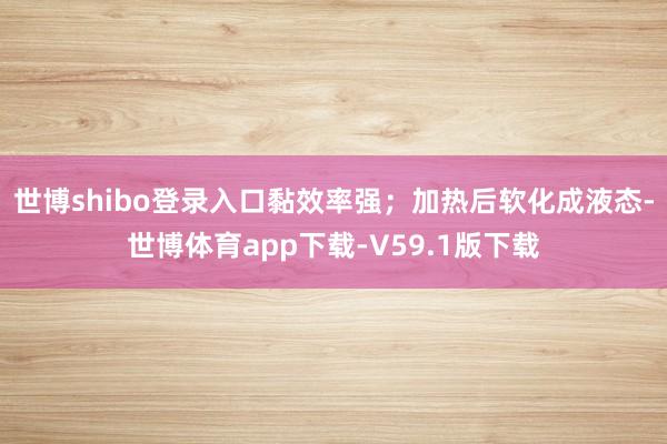 世博shibo登录入口黏效率强;加热后软化成液态-世博体育app下载-V59.1版下载