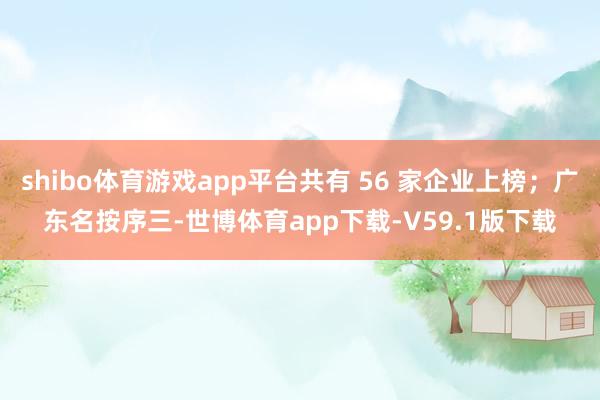 shibo体育游戏app平台共有 56 家企业上榜;广东名按序三-世博体育app下载-V59.1版下载