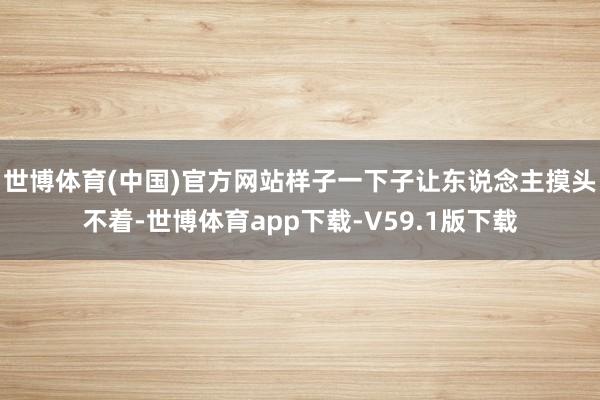 世博体育(中国)官方网站样子一下子让东说念主摸头不着-世博体育app下载-V59.1版下载