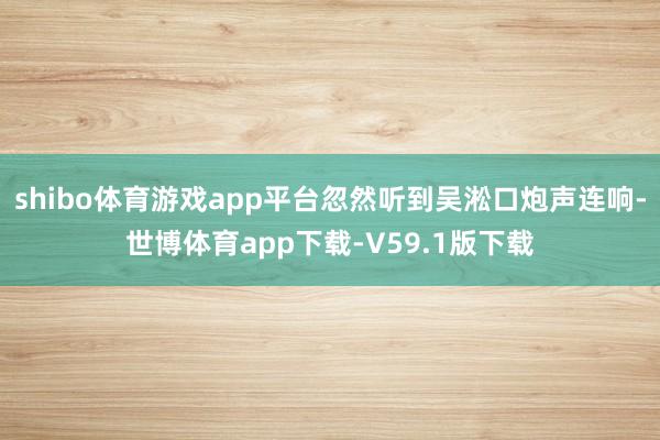shibo体育游戏app平台忽然听到吴淞口炮声连响-世博体育app下载-V59.1版下载