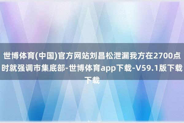 世博体育(中国)官方网站刘昌松泄漏我方在2700点时就强调市集底部-世博体育app下载-V59.1版下载