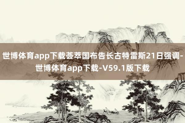 世博体育app下载荟萃国布告长古特雷斯21日强调-世博体育app下载-V59.1版下载