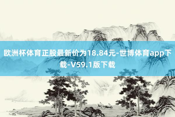 欧洲杯体育正股最新价为18.84元-世博体育app下载-V59.1版下载