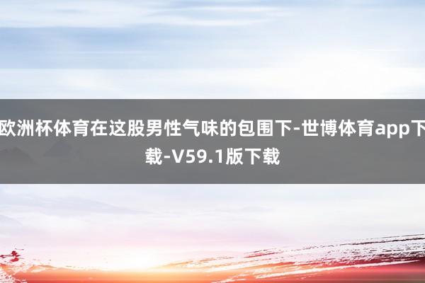 欧洲杯体育在这股男性气味的包围下-世博体育app下载-V59.1版下载