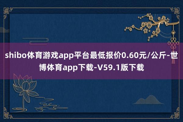 shibo体育游戏app平台最低报价0.60元/公斤-世博体育app下载-V59.1版下载