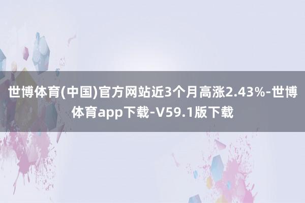 世博体育(中国)官方网站近3个月高涨2.43%-世博体育app下载-V59.1版下载