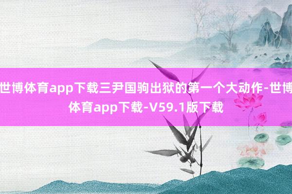 世博体育app下载三尹国驹出狱的第一个大动作-世博体育app下载-V59.1版下载