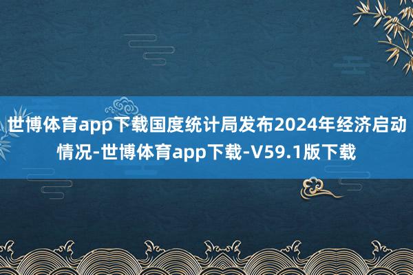 世博体育app下载国度统计局发布2024年经济启动情况-世博体育app下载-V59.1版下载