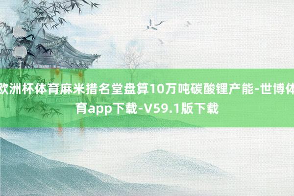 欧洲杯体育麻米措名堂盘算10万吨碳酸锂产能-世博体育app下载-V59.1版下载