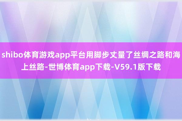 shibo体育游戏app平台用脚步丈量了丝绸之路和海上丝路-世博体育app下载-V59.1版下载