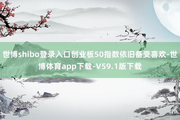 世博shibo登录入口创业板50指数依旧备受喜欢-世博体育app下载-V59.1版下载