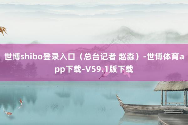 世博shibo登录入口（总台记者 赵淼）-世博体育app下载-V59.1版下载