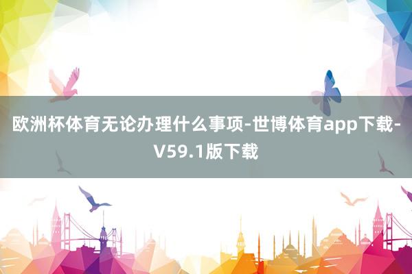 欧洲杯体育 无论办理什么事项-世博体育app下载-V59.1版下载