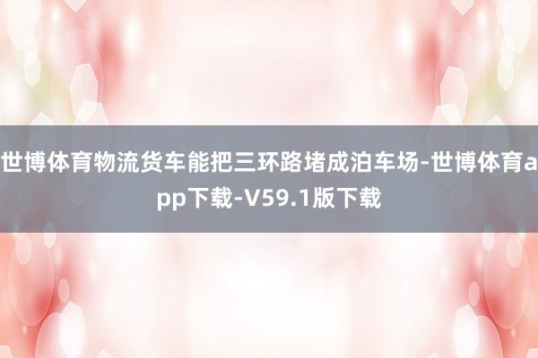 世博体育物流货车能把三环路堵成泊车场-世博体育app下载-V59.1版下载