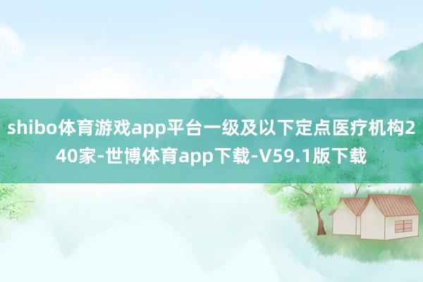 shibo体育游戏app平台一级及以下定点医疗机构240家-世博体育app下载-V59.1版下载