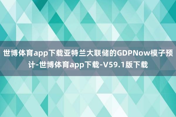 世博体育app下载亚特兰大联储的GDPNow模子预计-世博体育app下载-V59.1版下载