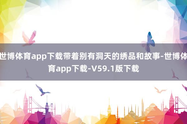 世博体育app下载带着别有洞天的绣品和故事-世博体育app下载-V59.1版下载