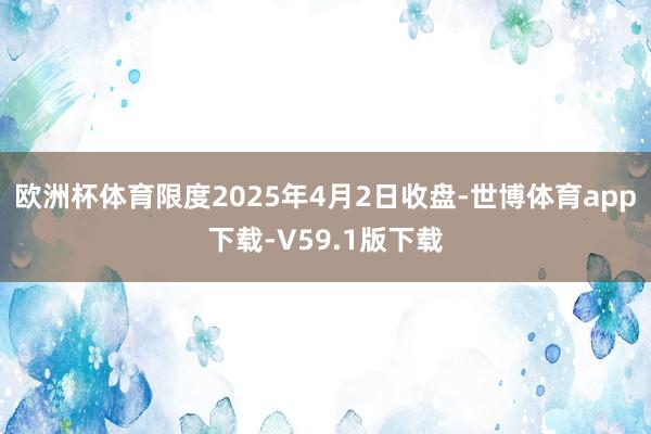 欧洲杯体育限度2025年4月2日收盘-世博体育app下载-V59.1版下载