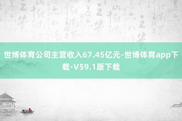 世博体育公司主营收入67.45亿元-世博体育app下载-V59.1版下载