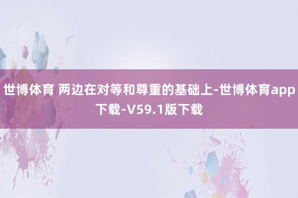世博体育 两边在对等和尊重的基础上-世博体育app下载-V59.1版下载