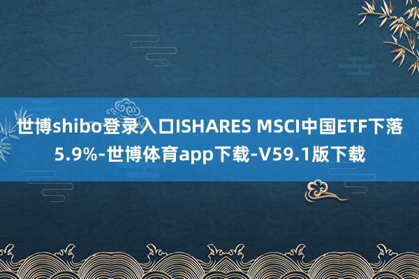世博shibo登录入口ISHARES MSCI中国ETF下落5.9%-世博体育app下载-V59.1版下载