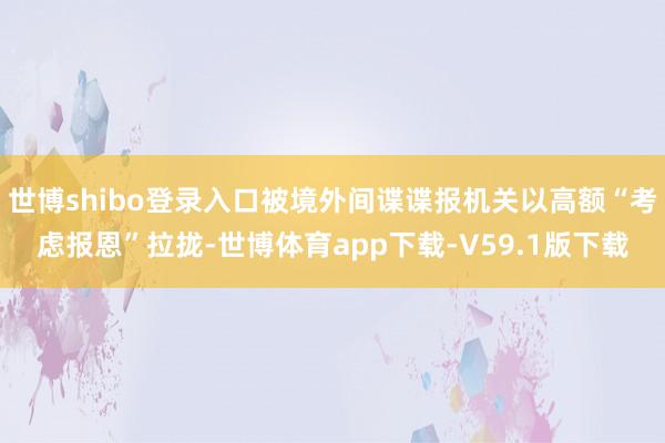 世博shibo登录入口被境外间谍谍报机关以高额“考虑报恩”拉拢-世博体育app下载-V59.1版下载