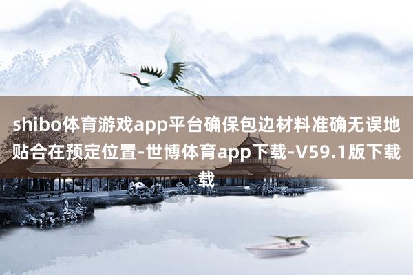 shibo体育游戏app平台确保包边材料准确无误地贴合在预定位置-世博体育app下载-V59.1版下载