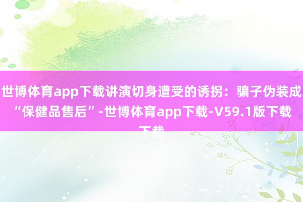 世博体育app下载讲演切身遭受的诱拐：骗子伪装成“保健品售后”-世博体育app下载-V59.1版下载