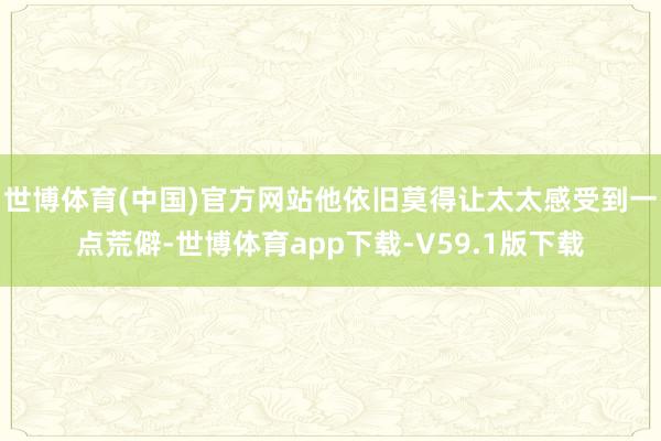 世博体育(中国)官方网站他依旧莫得让太太感受到一点荒僻-世博体育app下载-V59.1版下载
