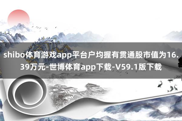 shibo体育游戏app平台户均握有贯通股市值为16.39万元-世博体育app下载-V59.1版下载
