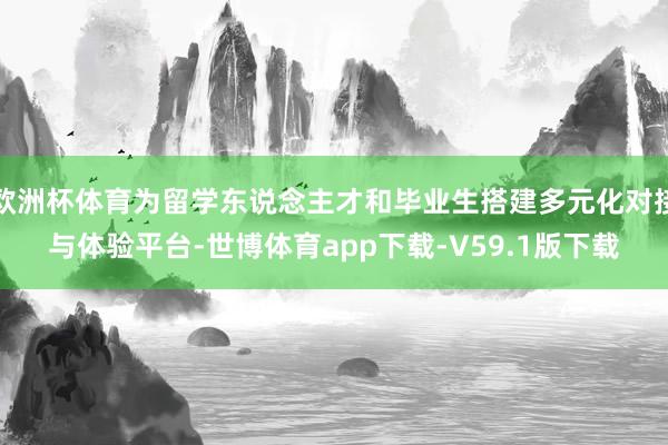 欧洲杯体育为留学东说念主才和毕业生搭建多元化对接与体验平台-世博体育app下载-V59.1版下载