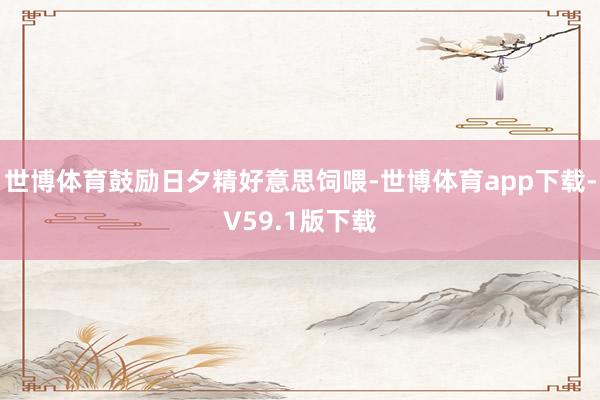 世博体育鼓励日夕精好意思饲喂-世博体育app下载-V59.1版下载