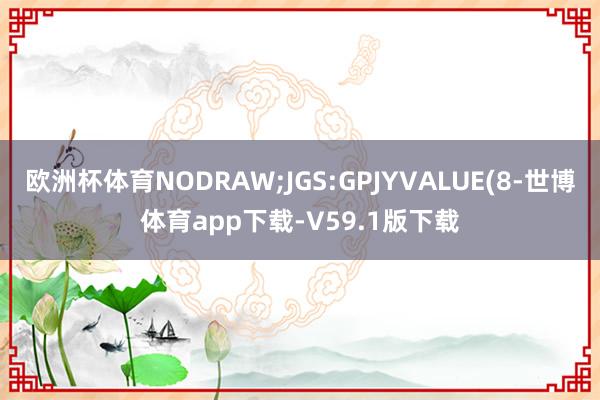 欧洲杯体育NODRAW;JGS:GPJYVALUE(8-世博体育app下载-V59.1版下载