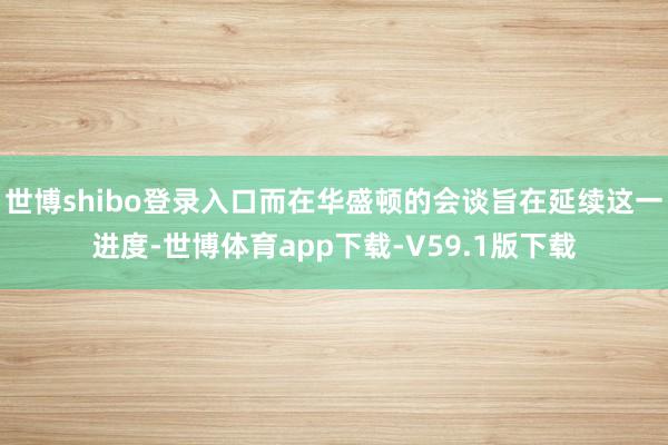 世博shibo登录入口而在华盛顿的会谈旨在延续这一进度-世博体育app下载-V59.1版下载