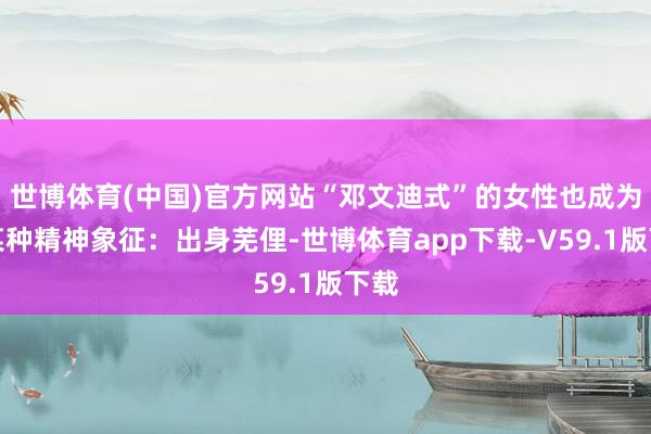 世博体育(中国)官方网站“邓文迪式”的女性也成为了某种精神象征:出身芜俚-世博体育app下载-V59.1版下载