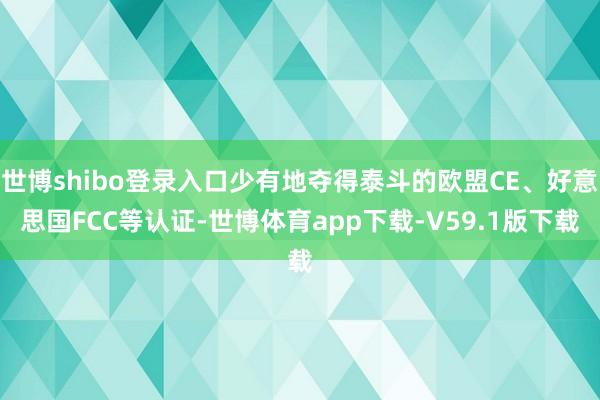 世博shibo登录入口少有地夺得泰斗的欧盟CE、好意思国FCC等认证-世博体育app下载-V59.1版下载