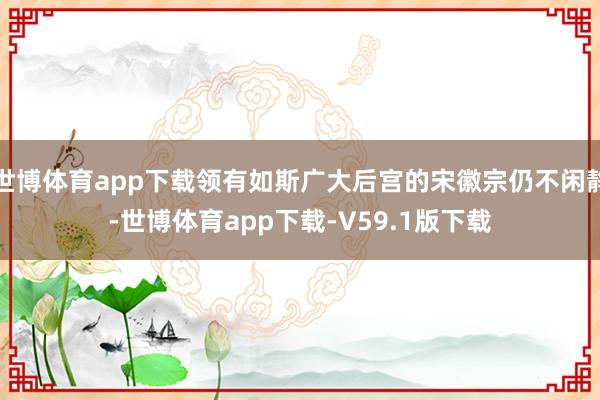 世博体育app下载领有如斯广大后宫的宋徽宗仍不闲静-世博体育app下载-V59.1版下载