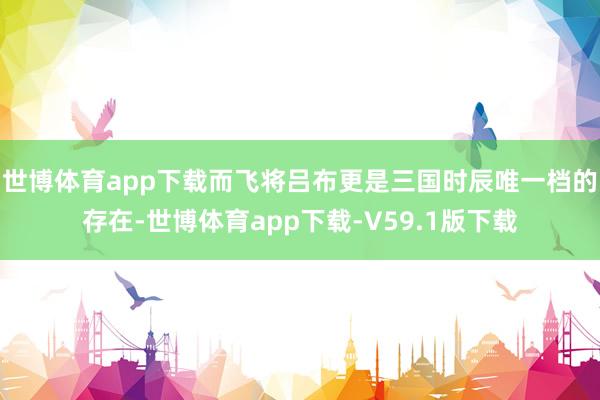 世博体育app下载而飞将吕布更是三国时辰唯一档的存在-世博体育app下载-V59.1版下载