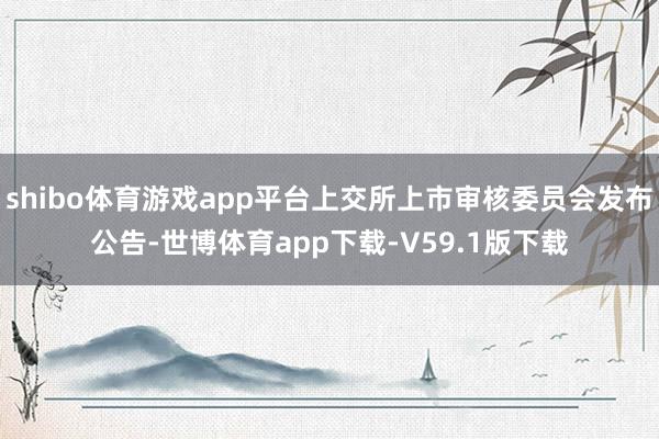 shibo体育游戏app平台上交所上市审核委员会发布公告-世博体育app下载-V59.1版下载