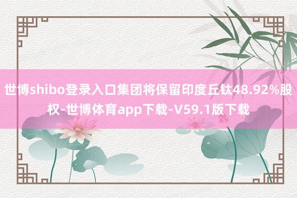 世博shibo登录入口集团将保留印度丘钛48.92%股权-世博体育app下载-V59.1版下载