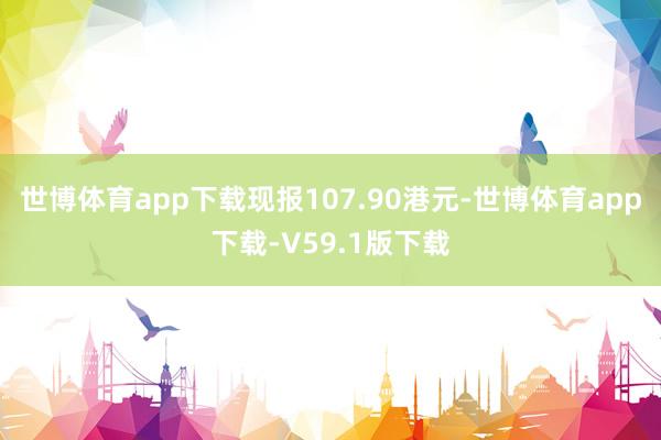 世博体育app下载现报107.90港元-世博体育app下载-V59.1版下载