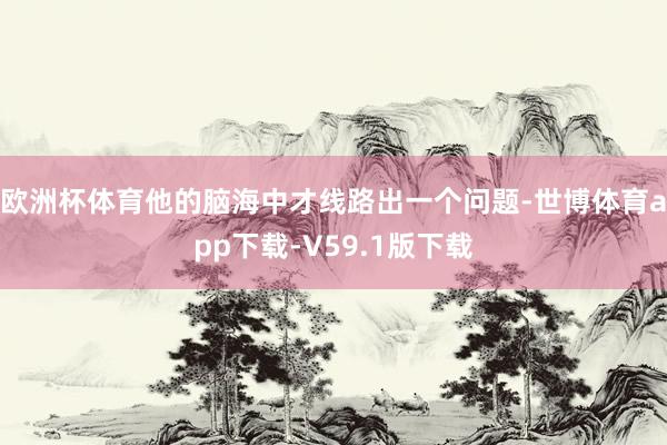 欧洲杯体育他的脑海中才线路出一个问题-世博体育app下载-V59.1版下载
