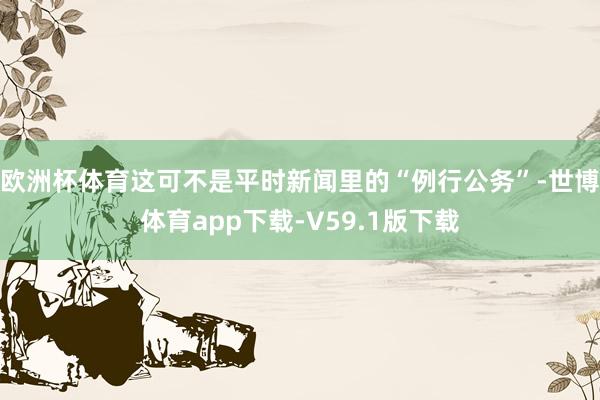 欧洲杯体育这可不是平时新闻里的“例行公务”-世博体育app下载-V59.1版下载