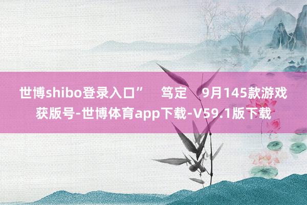 世博shibo登录入口”    笃定    9月145款游戏获版号-世博体育app下载-V59.1版下载