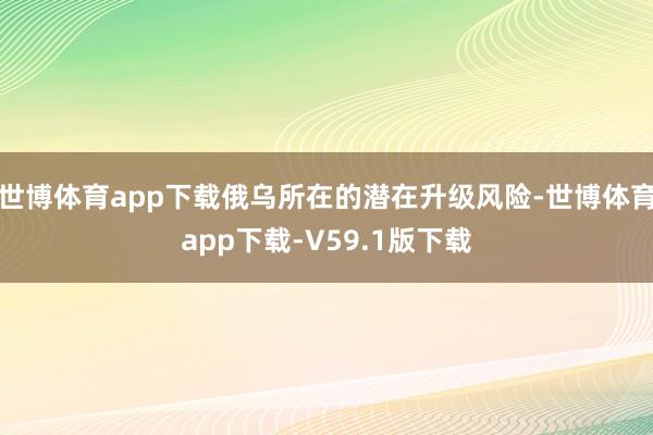 世博体育app下载俄乌所在的潜在升级风险-世博体育app下载-V59.1版下载