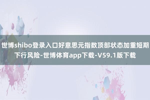 世博shibo登录入口好意思元指数顶部状态加重短期下行风险-世博体育app下载-V59.1版下载