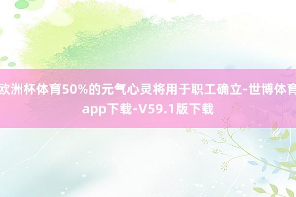 欧洲杯体育50%的元气心灵将用于职工确立-世博体育app下载-V59.1版下载
